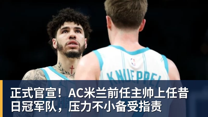 乐鱼体育正式官宣！AC米兰前任主帅上任昔日冠军队，压力不小备受指责